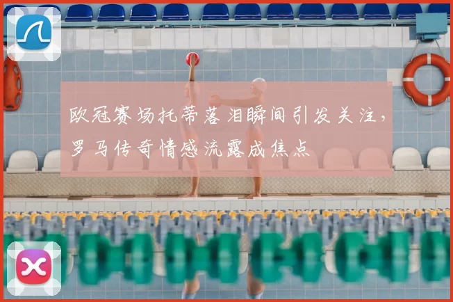欧冠赛场托蒂落泪瞬间引发关注，罗马传奇情感流露成焦点