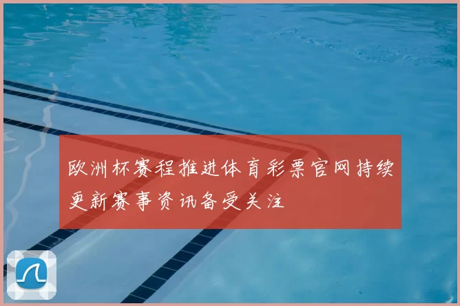 欧洲杯赛程推进体育彩票官网持续更新赛事资讯备受关注