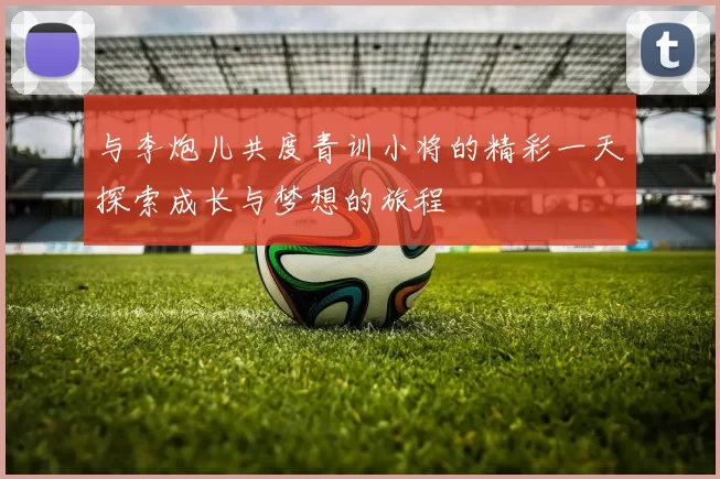 与李炮儿共度青训小将的精彩一天探索成长与梦想的旅程