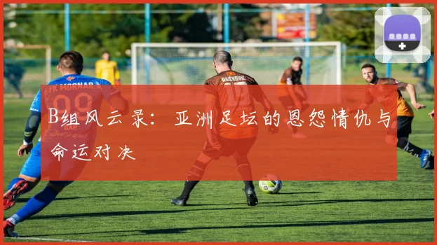 B组风云录：亚洲足坛的恩怨情仇与命运对决
