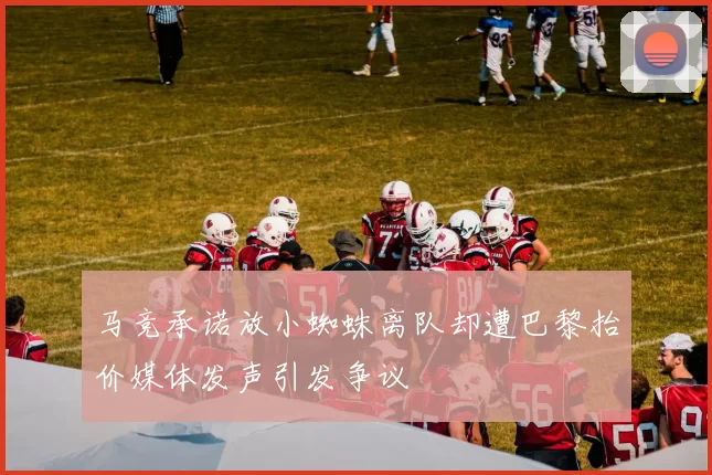 马竞承诺放小蜘蛛离队却遭巴黎抬价媒体发声引发争议