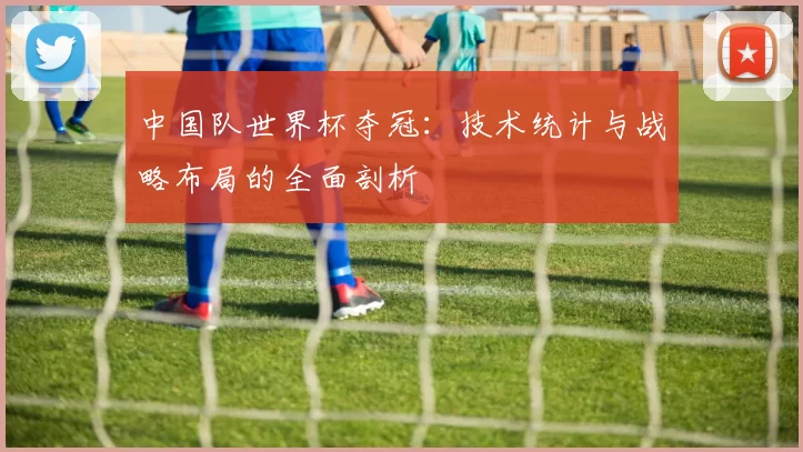 中国队世界杯夺冠：技术统计与战略布局的全面剖析